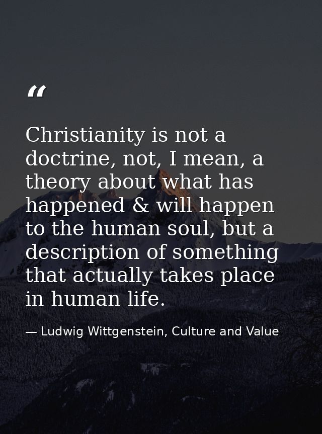 Christianity is not a doctrine, not, I mean, a theory about what has happened & will happen to the human soul, but a des — Ludwig Wittgenstein, Culture and Value