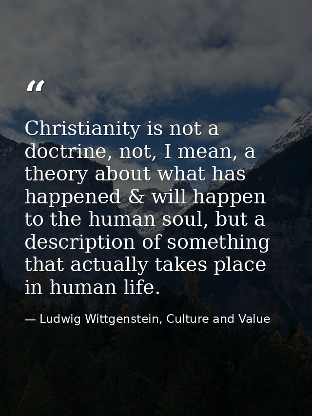 Christianity is not a doctrine, not, I mean, a theory about what has happened & will happen to the human soul, but a des — Ludwig Wittgenstein, Culture and Value