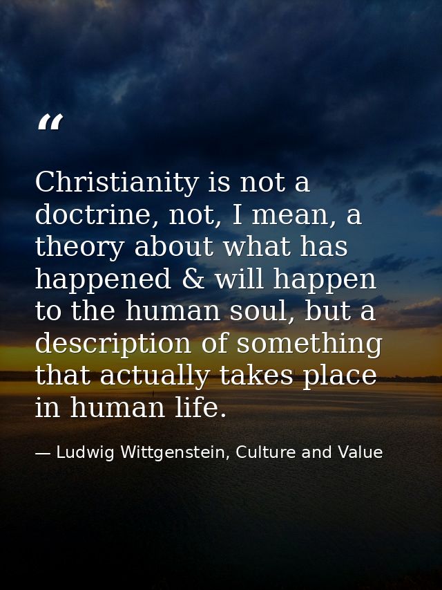 Christianity is not a doctrine, not, I mean, a theory about what has happened & will happen to the human soul, but a des — Ludwig Wittgenstein, Culture and Value