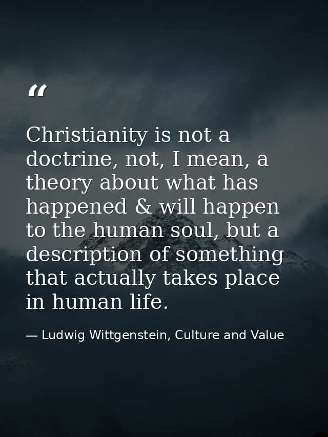 Christianity is not a doctrine, not, I mean, a theory about what has happened & will happen to the human soul, but a des — Ludwig Wittgenstein, Culture and Value