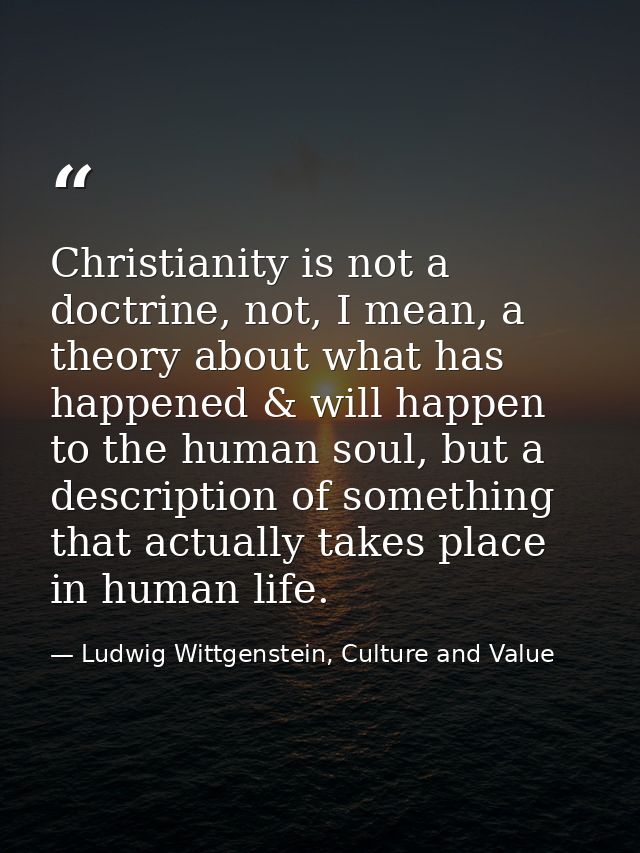Christianity is not a doctrine, not, I mean, a theory about what has happened & will happen to the human soul, but a des — Ludwig Wittgenstein, Culture and Value