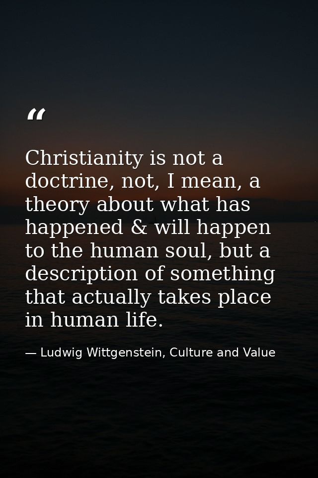 Christianity is not a doctrine, not, I mean, a theory about what has happened & will happen to the human soul, but a des — Ludwig Wittgenstein, Culture and Value
