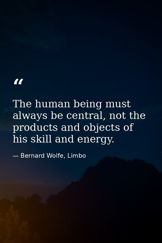 The human being must always be central, not the products and objects of his skill and energy. — Bernard Wolfe, Limbo