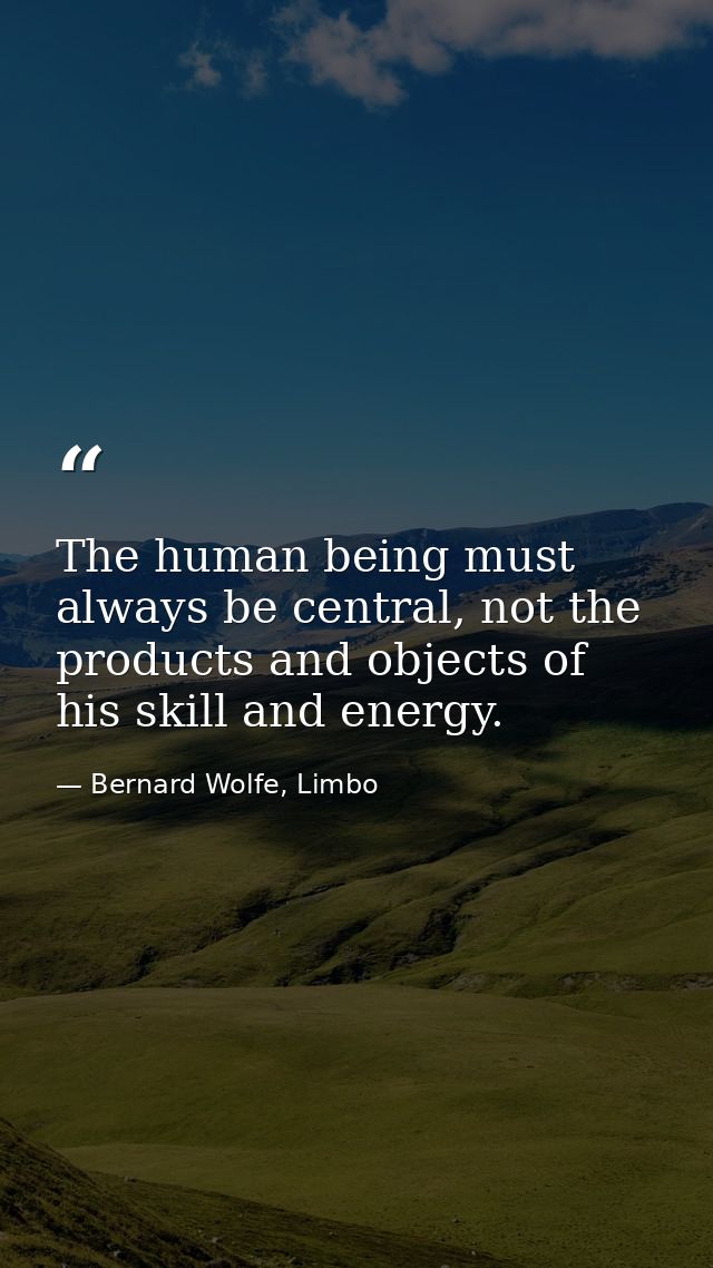 The human being must always be central, not the products and objects of his skill and energy. — Bernard Wolfe, Limbo