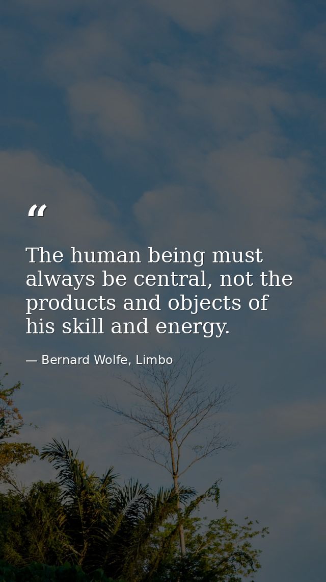 The human being must always be central, not the products and objects of his skill and energy. — Bernard Wolfe, Limbo