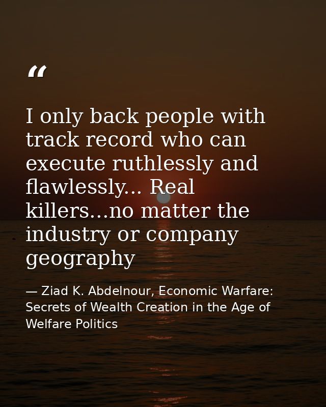 I only back people with track record who can execute ruthlessly and flawlessly... Real killers...no matter the industry  — Ziad K. Abdelnour, Economic Warfare: Secrets of Wealth Creation in the Age of Welfare Politics