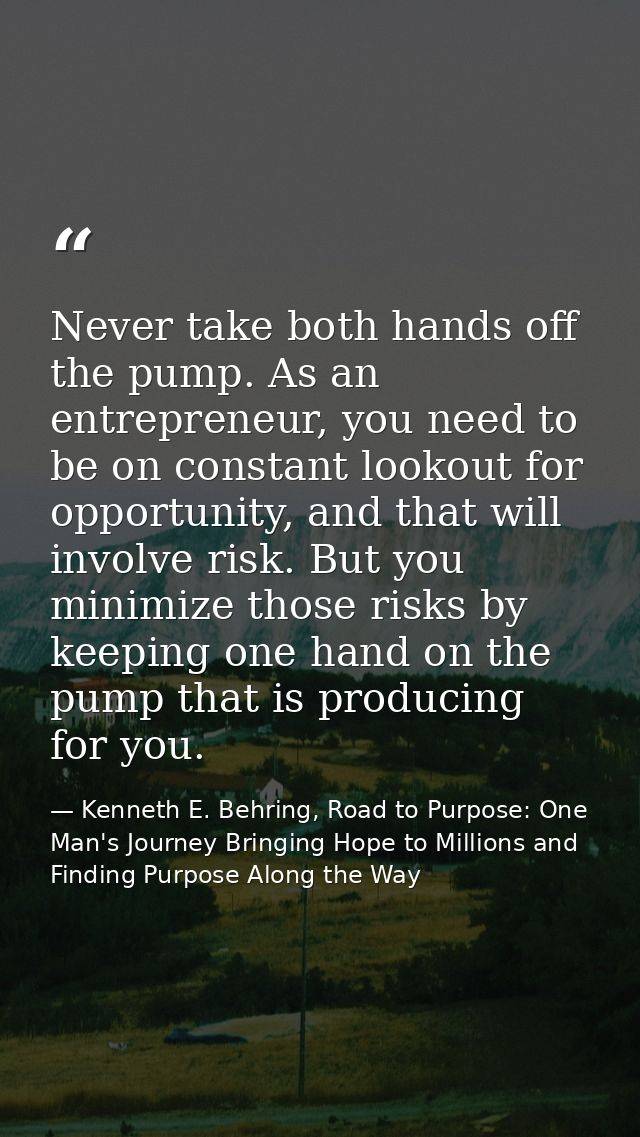 Never take both hands off the pump. As an entrepreneur, you need to be on constant lookout for opportunity, and that wil — Kenneth E. Behring, Road to Purpose: One Man's Journey Bringing Hope to Millions and Finding Purpose Along the Way