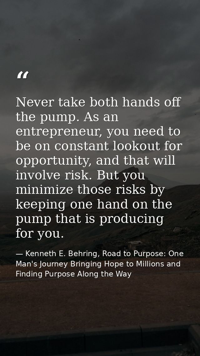 Never take both hands off the pump. As an entrepreneur, you need to be on constant lookout for opportunity, and that wil — Kenneth E. Behring, Road to Purpose: One Man's Journey Bringing Hope to Millions and Finding Purpose Along the Way