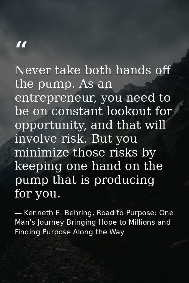 Never take both hands off the pump. As an entrepreneur, you need to be on constant lookout for opportunity, and that wil — Kenneth E. Behring, Road to Purpose: One Man's Journey Bringing Hope to Millions and Finding Purpose Along the Way