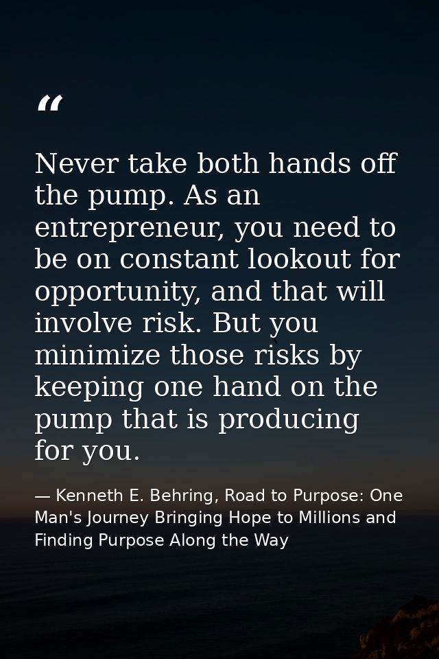 Never take both hands off the pump. As an entrepreneur, you need to be on constant lookout for opportunity, and that wil — Kenneth E. Behring, Road to Purpose: One Man's Journey Bringing Hope to Millions and Finding Purpose Along the Way