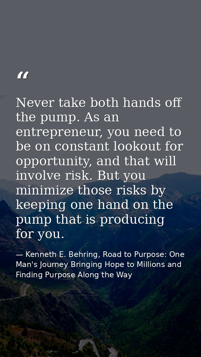 Never take both hands off the pump. As an entrepreneur, you need to be on constant lookout for opportunity, and that wil — Kenneth E. Behring, Road to Purpose: One Man's Journey Bringing Hope to Millions and Finding Purpose Along the Way