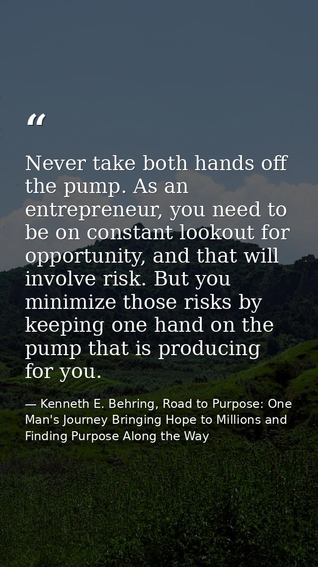 Never take both hands off the pump. As an entrepreneur, you need to be on constant lookout for opportunity, and that wil — Kenneth E. Behring, Road to Purpose: One Man's Journey Bringing Hope to Millions and Finding Purpose Along the Way
