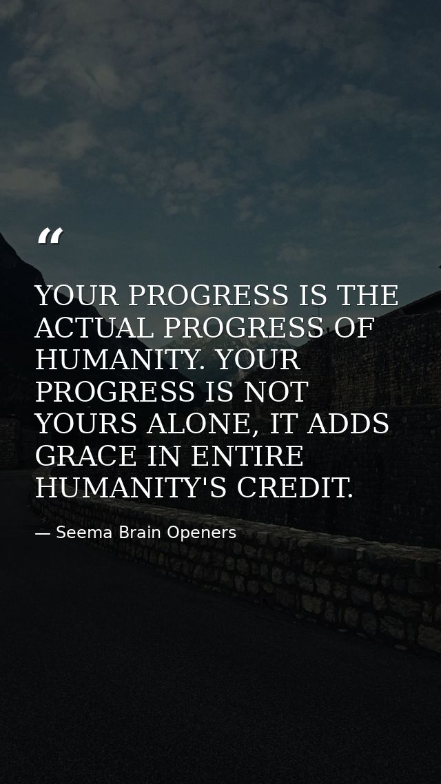 YOUR PROGRESS IS THE ACTUAL PROGRESS OF HUMANITY. YOUR PROGRESS IS NOT YOURS ALONE, IT ADDS GRACE IN ENTIRE HUMANITY'S C — Seema Brain Openers