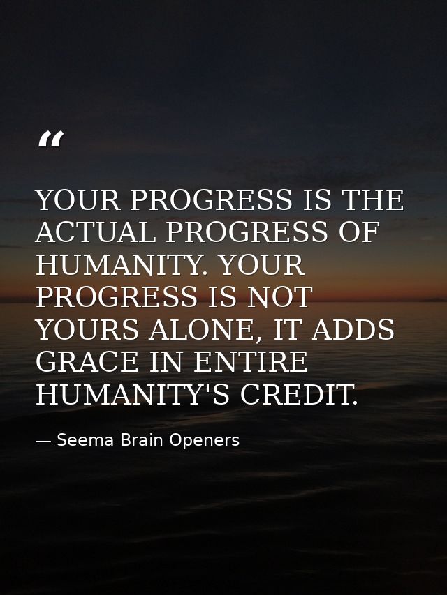 YOUR PROGRESS IS THE ACTUAL PROGRESS OF HUMANITY. YOUR PROGRESS IS NOT YOURS ALONE, IT ADDS GRACE IN ENTIRE HUMANITY'S C — Seema Brain Openers