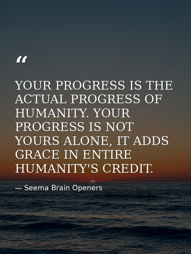 YOUR PROGRESS IS THE ACTUAL PROGRESS OF HUMANITY. YOUR PROGRESS IS NOT YOURS ALONE, IT ADDS GRACE IN ENTIRE HUMANITY'S C — Seema Brain Openers