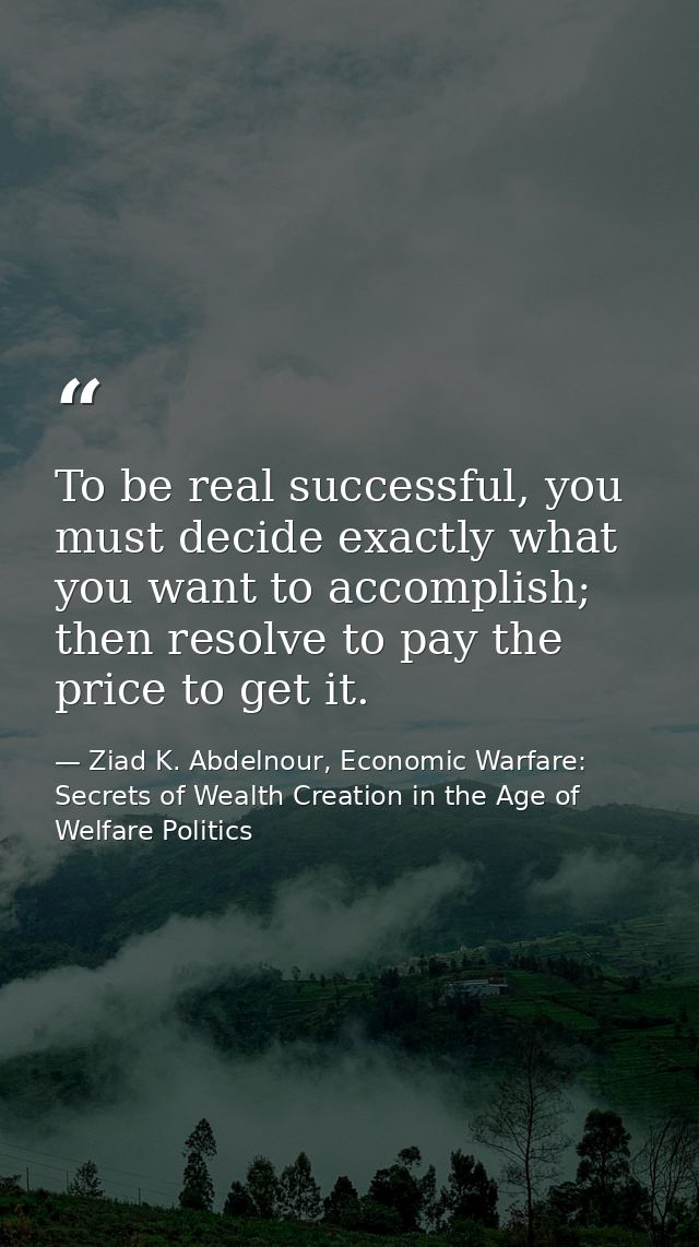 To be real successful, you must decide exactly what you want to accomplish; then resolve to pay the price to get it. — Ziad K. Abdelnour, Economic Warfare: Secrets of Wealth Creation in the Age of Welfare Politics