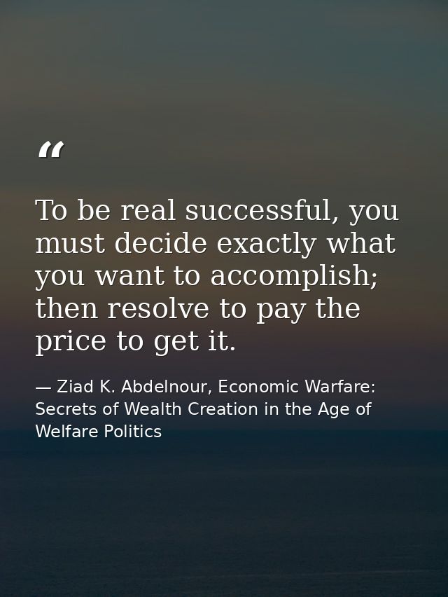 To be real successful, you must decide exactly what you want to accomplish; then resolve to pay the price to get it. — Ziad K. Abdelnour, Economic Warfare: Secrets of Wealth Creation in the Age of Welfare Politics