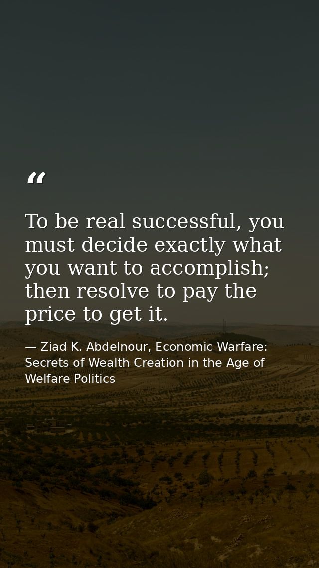 To be real successful, you must decide exactly what you want to accomplish; then resolve to pay the price to get it. — Ziad K. Abdelnour, Economic Warfare: Secrets of Wealth Creation in the Age of Welfare Politics