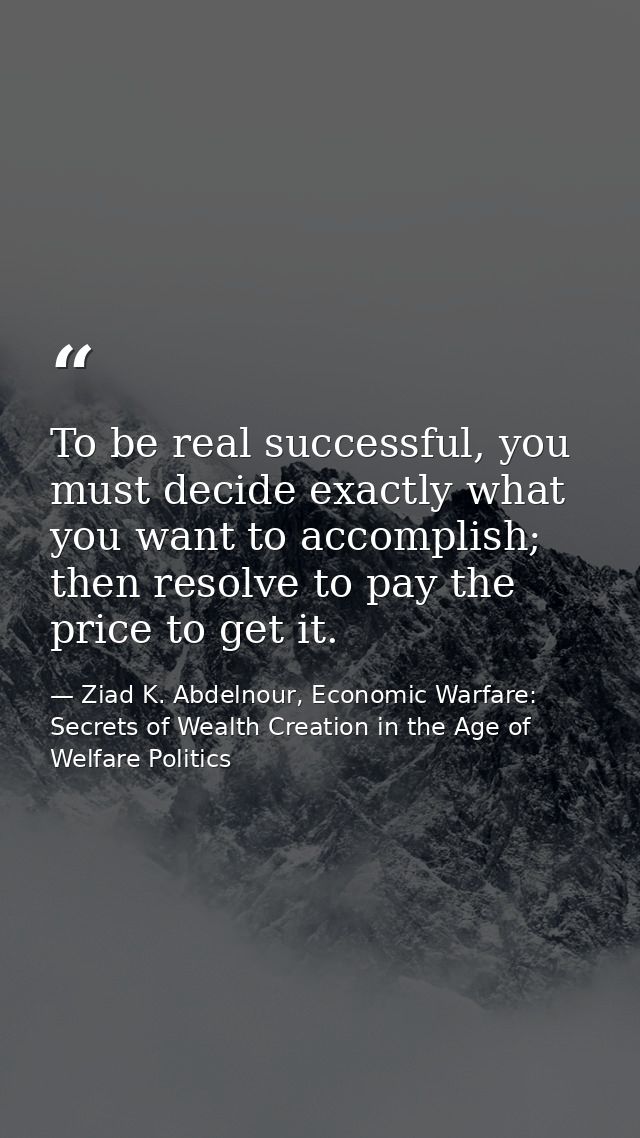 To be real successful, you must decide exactly what you want to accomplish; then resolve to pay the price to get it. — Ziad K. Abdelnour, Economic Warfare: Secrets of Wealth Creation in the Age of Welfare Politics
