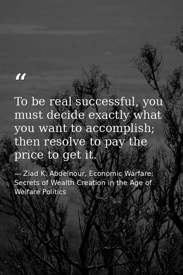 To be real successful, you must decide exactly what you want to accomplish; then resolve to pay the price to get it. — Ziad K. Abdelnour, Economic Warfare: Secrets of Wealth Creation in the Age of Welfare Politics