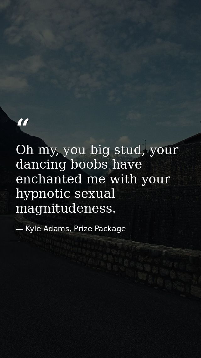 Oh my, you big stud, your dancing boobs have enchanted me with your hypnotic sexual magnitudeness. — Kyle Adams, Prize Package
