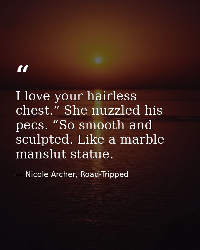 I love your hairless chest.” She nuzzled his pecs. “So smooth and sculpted. Like a marble manslut statue. — Nicole Archer, Road-Tripped