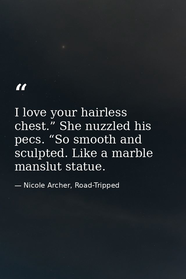 I love your hairless chest.” She nuzzled his pecs. “So smooth and sculpted. Like a marble manslut statue. — Nicole Archer, Road-Tripped