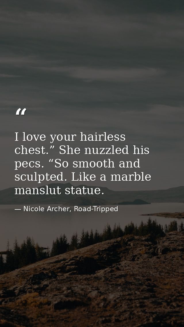 I love your hairless chest.” She nuzzled his pecs. “So smooth and sculpted. Like a marble manslut statue. — Nicole Archer, Road-Tripped