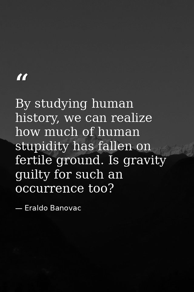 By studying human history, we can realize how much of human stupidity has fallen on fertile ground. Is gravity guilty fo — Eraldo Banovac