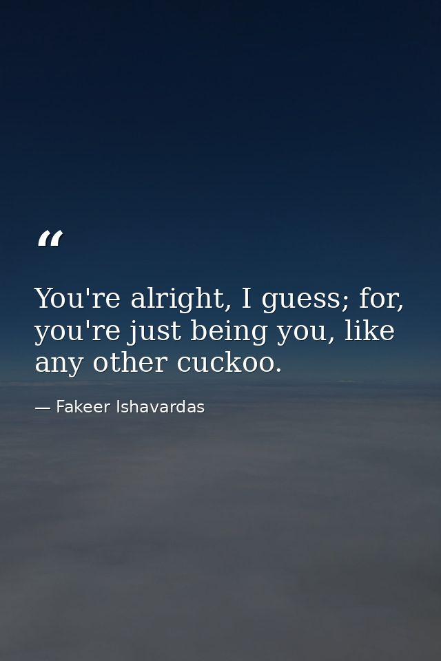 You're alright, I guess; for, you're just being you, like any other cuckoo. — Fakeer Ishavardas