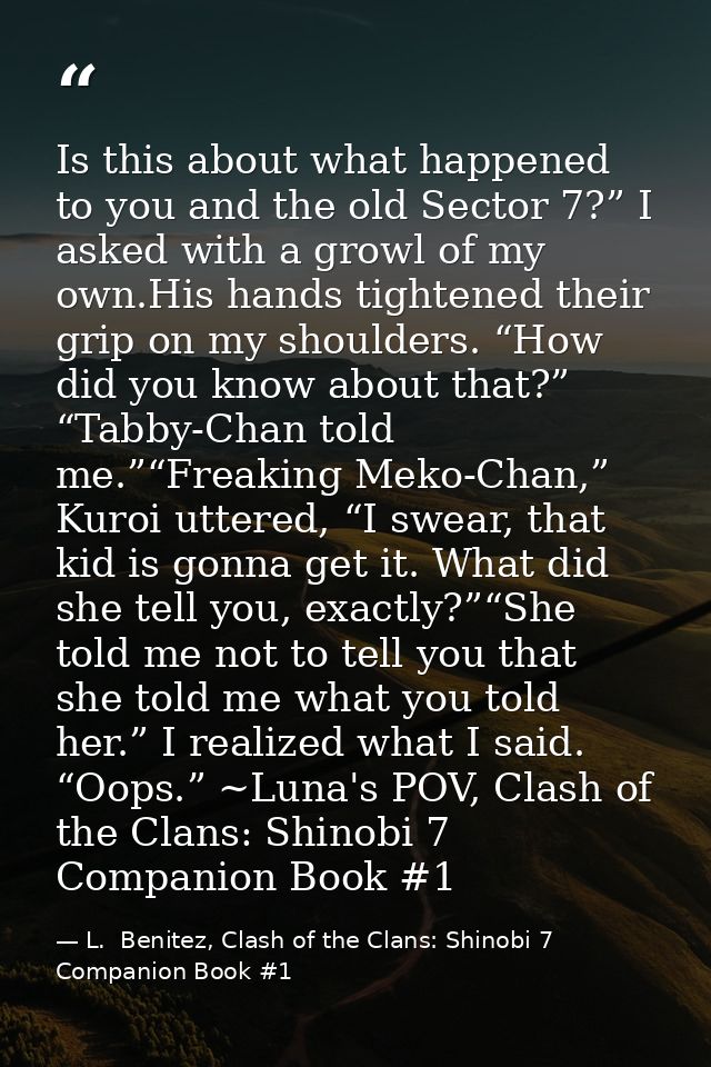 Is this about what happened to you and the old Sector 7?” I asked with a growl of my own.His hands tightened their grip  — L.  Benitez, Clash of the Clans: Shinobi 7 Companion Book #1