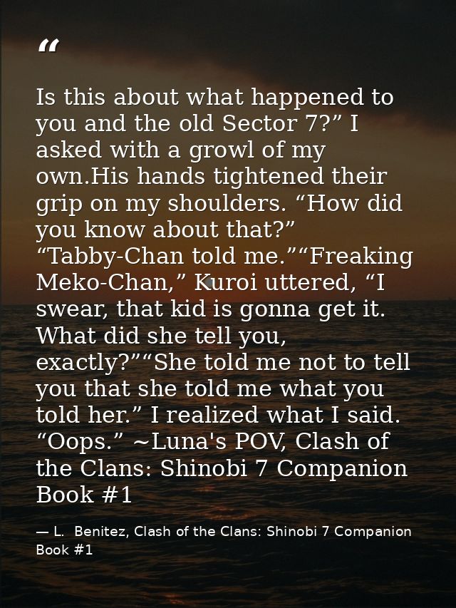 Is this about what happened to you and the old Sector 7?” I asked with a growl of my own.His hands tightened their grip  — L.  Benitez, Clash of the Clans: Shinobi 7 Companion Book #1