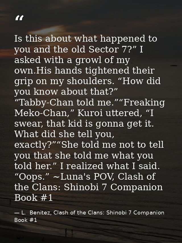Is this about what happened to you and the old Sector 7?” I asked with a growl of my own.His hands tightened their grip  — L.  Benitez, Clash of the Clans: Shinobi 7 Companion Book #1