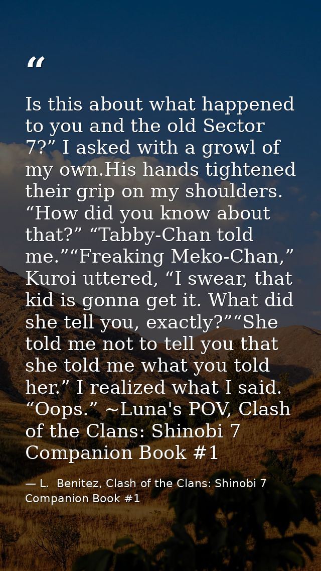 Is this about what happened to you and the old Sector 7?” I asked with a growl of my own.His hands tightened their grip  — L.  Benitez, Clash of the Clans: Shinobi 7 Companion Book #1