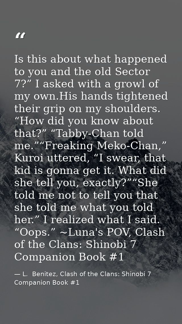 Is this about what happened to you and the old Sector 7?” I asked with a growl of my own.His hands tightened their grip  — L.  Benitez, Clash of the Clans: Shinobi 7 Companion Book #1