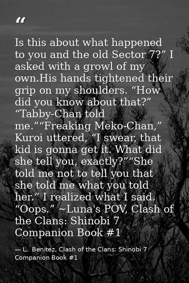 Is this about what happened to you and the old Sector 7?” I asked with a growl of my own.His hands tightened their grip  — L.  Benitez, Clash of the Clans: Shinobi 7 Companion Book #1