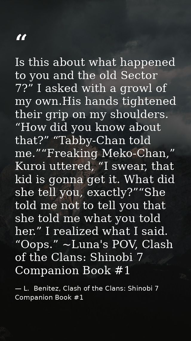 Is this about what happened to you and the old Sector 7?” I asked with a growl of my own.His hands tightened their grip  — L.  Benitez, Clash of the Clans: Shinobi 7 Companion Book #1