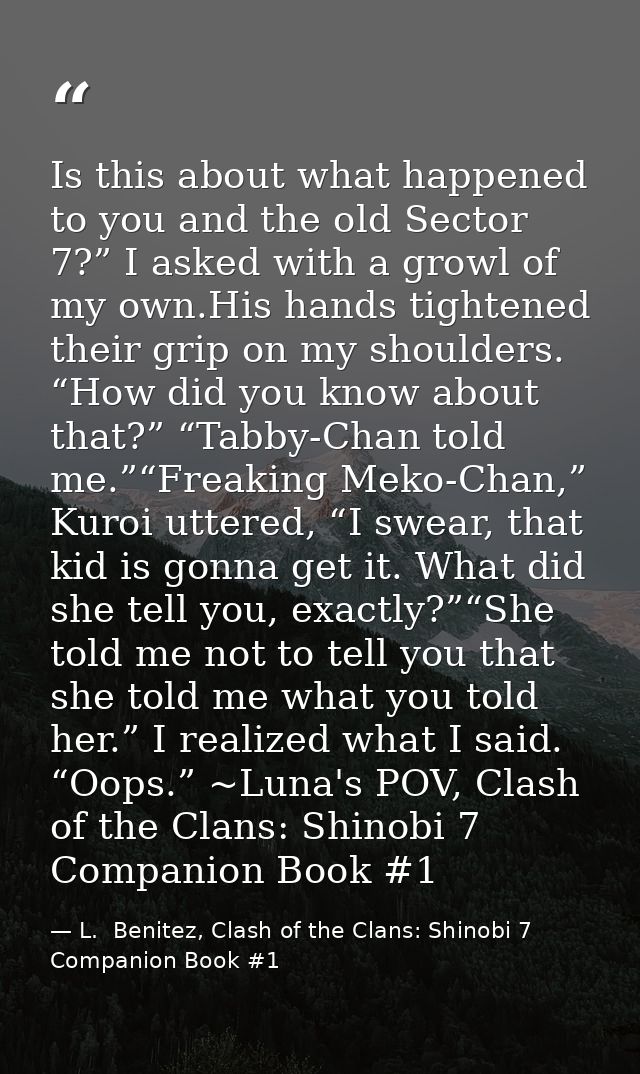 Is this about what happened to you and the old Sector 7?” I asked with a growl of my own.His hands tightened their grip  — L.  Benitez, Clash of the Clans: Shinobi 7 Companion Book #1