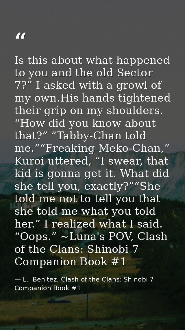 Is this about what happened to you and the old Sector 7?” I asked with a growl of my own.His hands tightened their grip  — L.  Benitez, Clash of the Clans: Shinobi 7 Companion Book #1