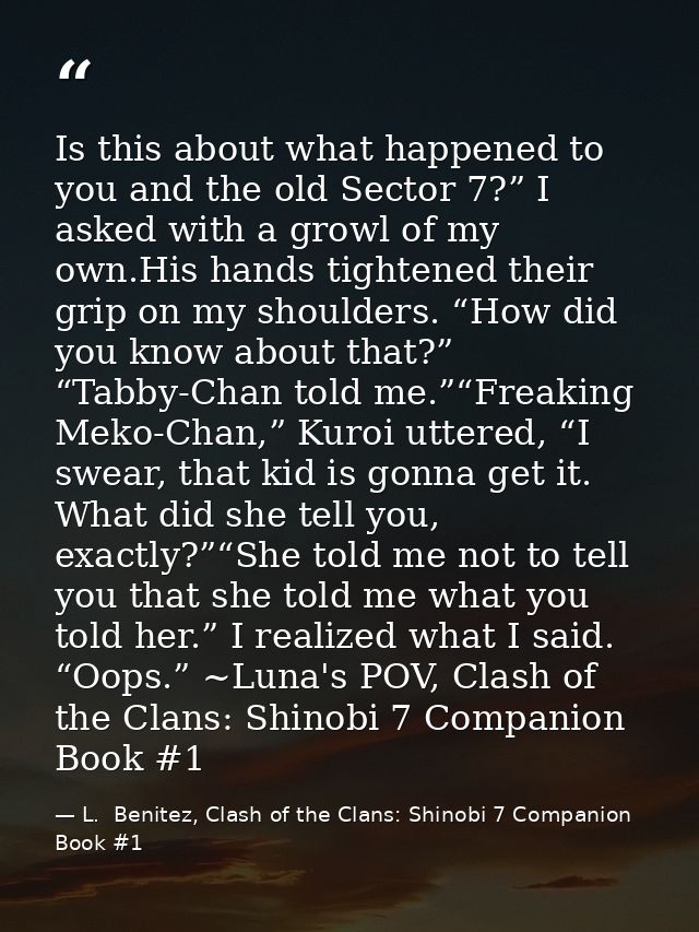 Is this about what happened to you and the old Sector 7?” I asked with a growl of my own.His hands tightened their grip  — L.  Benitez, Clash of the Clans: Shinobi 7 Companion Book #1
