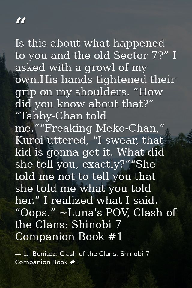 Is this about what happened to you and the old Sector 7?” I asked with a growl of my own.His hands tightened their grip  — L.  Benitez, Clash of the Clans: Shinobi 7 Companion Book #1