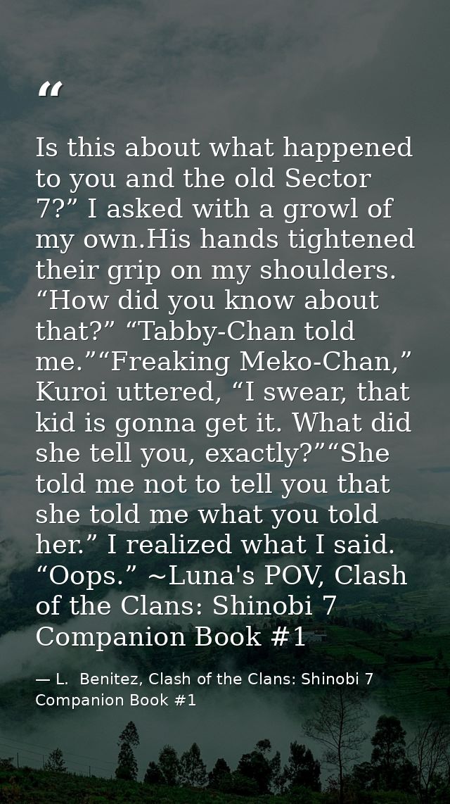 Is this about what happened to you and the old Sector 7?” I asked with a growl of my own.His hands tightened their grip  — L.  Benitez, Clash of the Clans: Shinobi 7 Companion Book #1