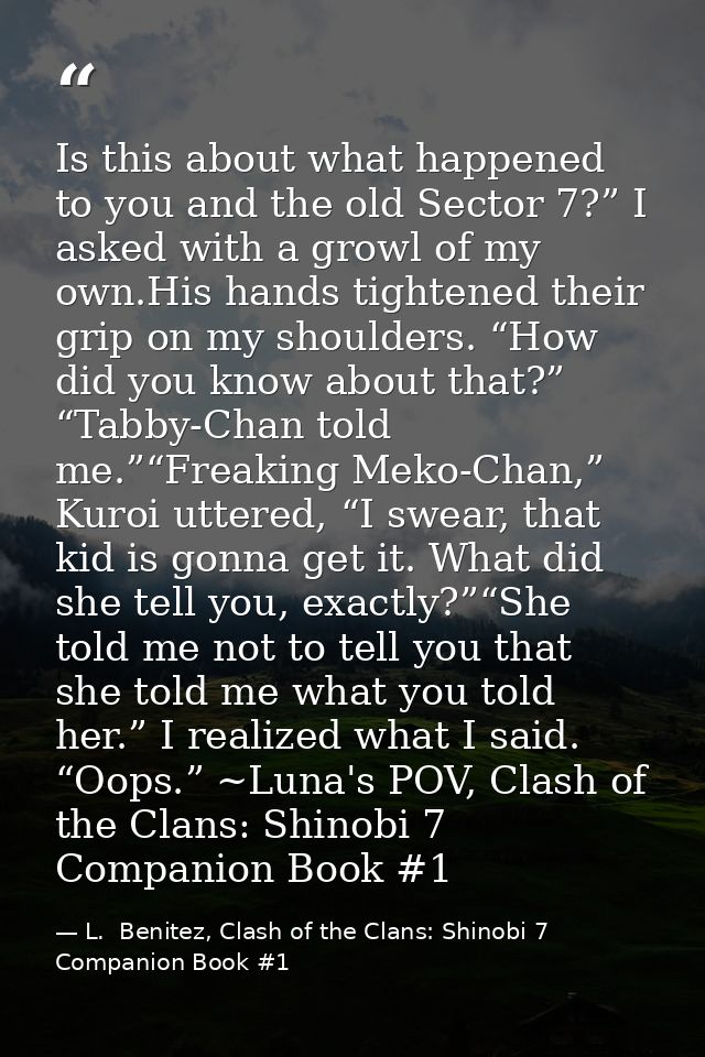 Is this about what happened to you and the old Sector 7?” I asked with a growl of my own.His hands tightened their grip  — L.  Benitez, Clash of the Clans: Shinobi 7 Companion Book #1