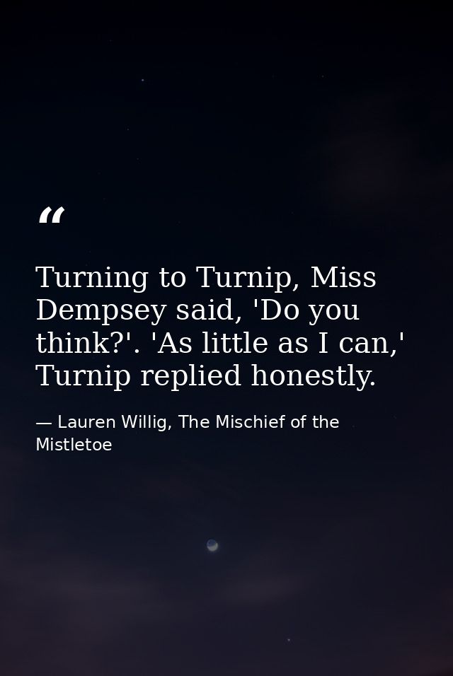 Turning to Turnip, Miss Dempsey said, 'Do you think?'. 'As little as I can,' Turnip replied honestly. — Lauren Willig, The Mischief of the Mistletoe