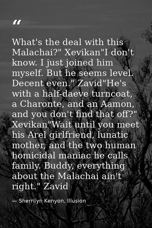 What's the deal with this Malachai?" Xevikan"I don't know. I just joined him myself. But he seems level. Decent even." Z — Sherrilyn Kenyon, Illusion