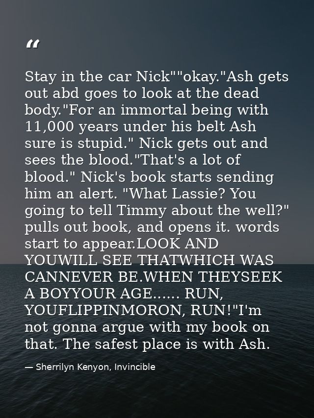Stay in the car Nick""okay."Ash gets out abd goes to look at the dead body."For an immortal being with 11,000 years unde — Sherrilyn Kenyon, Invincible