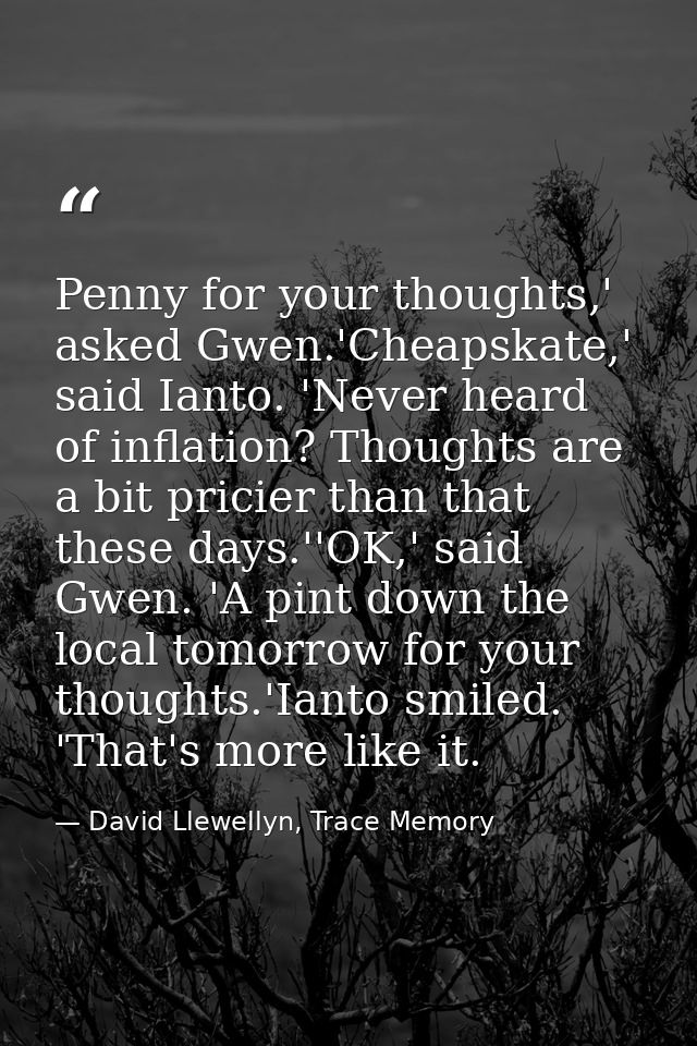 Penny for your thoughts,' asked Gwen.'Cheapskate,' said Ianto. 'Never heard of inflation? Thoughts are a bit pricier tha — David Llewellyn, Trace Memory