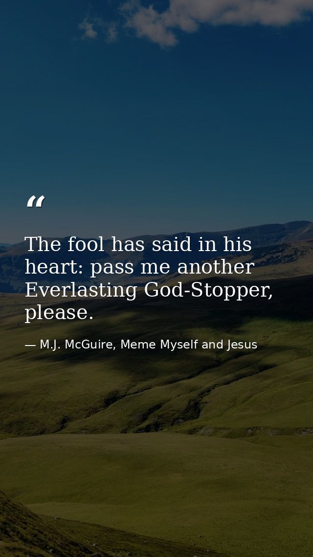The fool has said in his heart: pass me another Everlasting God-Stopper, please. — M.J. McGuire, Meme Myself and Jesus