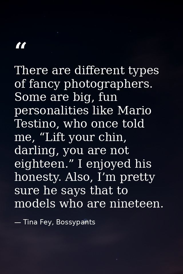 There are different types of fancy photographers. Some are big, fun personalities like Mario Testino, who once told me,  — Tina Fey, Bossypants