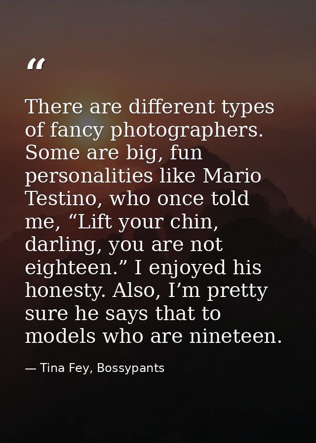 There are different types of fancy photographers. Some are big, fun personalities like Mario Testino, who once told me,  — Tina Fey, Bossypants